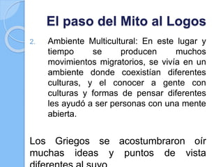 El paso del Mito al Logos
2. Ambiente Multicultural: En este lugar y
tiempo se producen muchos
movimientos migratorios, se vivía en un
ambiente donde coexistían diferentes
culturas, y el conocer a gente con
culturas y formas de pensar diferentes
les ayudó a ser personas con una mente
abierta.
Los Griegos se acostumbraron oír
muchas ideas y puntos de vista
 