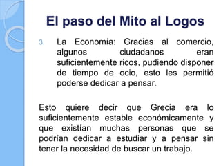El paso del Mito al Logos
3. La Economía: Gracias al comercio,
algunos ciudadanos eran
suficientemente ricos, pudiendo disponer
de tiempo de ocio, esto les permitió
poderse dedicar a pensar.
Esto quiere decir que Grecia era lo
suficientemente estable económicamente y
que existían muchas personas que se
podrían dedicar a estudiar y a pensar sin
tener la necesidad de buscar un trabajo.
 