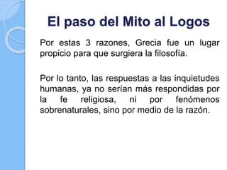 El paso del Mito al Logos
Por estas 3 razones, Grecia fue un lugar
propicio para que surgiera la filosofía.
Por lo tanto, las respuestas a las inquietudes
humanas, ya no serían más respondidas por
la fe religiosa, ni por fenómenos
sobrenaturales, sino por medio de la razón.
 