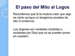 El paso del Mito al Logos
Recordemos que la fe implica creer que algo
es cierto aunque no tengamos pruebas de
ello ni evidencia.
Los dogmas son verdades recibidas o
reveladas por Dios que no se pueden poner
en cuestión.
 