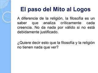 El paso del Mito al Logos
A diferencia de la religión, la filosofía es un
saber que analiza críticamente cada
creencia. No da nada por válido si no está
debidamente justificado.
¿Quiere decir esto que la filosofía y la religión
no tienen nada que ver?
 