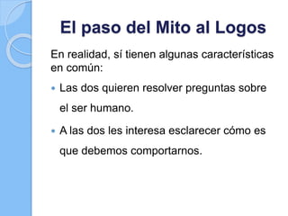 El paso del Mito al Logos
En realidad, sí tienen algunas características
en común:
 Las dos quieren resolver preguntas sobre
el ser humano.
 A las dos les interesa esclarecer cómo es
que debemos comportarnos.
 