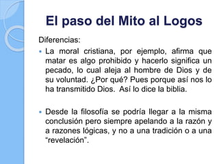 El paso del Mito al Logos
Diferencias:
 La moral cristiana, por ejemplo, afirma que
matar es algo prohibido y hacerlo significa un
pecado, lo cual aleja al hombre de Dios y de
su voluntad. ¿Por qué? Pues porque así nos lo
ha transmitido Dios. Así lo dice la biblia.
 Desde la filosofía se podría llegar a la misma
conclusión pero siempre apelando a la razón y
a razones lógicas, y no a una tradición o a una
“revelación”.
 