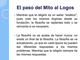 El paso del Mito al Logos
 Mientras que la religión es un saber “estático”,
pues cree los mismos dogmas desde su
fundación, la filosofía se replantea todo y se
reinventa si es necesario.
 La filosofía no se acaba de hacer nunca: no
existe un final de la filosofía. La filosofía se va
actualizando, ya que en cada época se pueden
dar diferentes respuestas a los mismos
problemas. Mientras que la religión siempre da
las mismas respuestas.
 