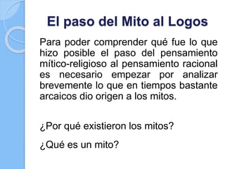 El paso del Mito al Logos
Para poder comprender qué fue lo que
hizo posible el paso del pensamiento
mítico-religioso al pensamiento racional
es necesario empezar por analizar
brevemente lo que en tiempos bastante
arcaicos dio origen a los mitos.
¿Por qué existieron los mitos?
¿Qué es un mito?
 