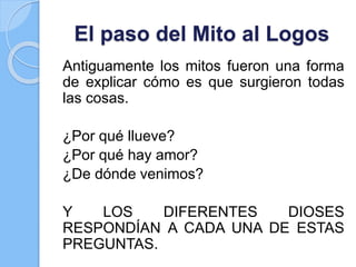 El paso del Mito al Logos
Antiguamente los mitos fueron una forma
de explicar cómo es que surgieron todas
las cosas.
¿Por qué llueve?
¿Por qué hay amor?
¿De dónde venimos?
Y LOS DIFERENTES DIOSES
RESPONDÍAN A CADA UNA DE ESTAS
PREGUNTAS.
 