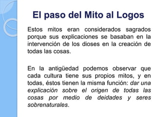 El paso del Mito al Logos
Estos mitos eran considerados sagrados
porque sus explicaciones se basaban en la
intervención de los dioses en la creación de
todas las cosas.
En la antigüedad podemos observar que
cada cultura tiene sus propios mitos, y en
todas, éstos tienen la misma función: dar una
explicación sobre el origen de todas las
cosas por medio de deidades y seres
sobrenaturales.
 