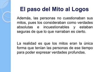 El paso del Mito al Logos
Además, las personas no cuestionaban sus
mitos, pues los consideraban como verdades
absolutas e incuestionables y estaban
seguras de que lo que narraban es cierto.
La realidad es que los mitos eran la única
forma que tenían las personas de ese tiempo
para poder expresar verdades profundas.
 