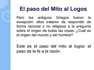 El paso del Mito al Logos
Pero los antiguos Griegos fueron la
excepción: ellos trataron de responder de
forma racional y no religiosa a la pregunta
sobre el origen de todas las cosas: ¿Cuál es
el origen del mundo y del hombre?
Este es el paso del mito al logos: el
paso de la fe a la razón.
 