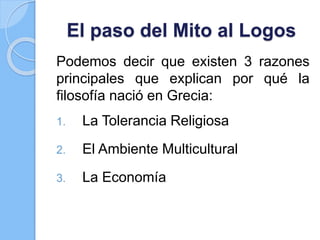 El paso del Mito al Logos
Podemos decir que existen 3 razones
principales que explican por qué la
filosofía nació en Grecia:
1. La Tolerancia Religiosa
2. El Ambiente Multicultural
3. La Economía
 