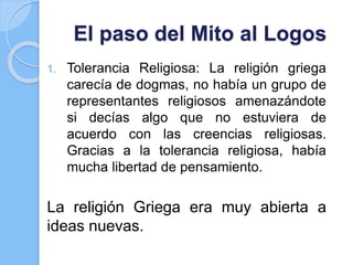 El paso del Mito al Logos
1. Tolerancia Religiosa: La religión griega
carecía de dogmas, no había un grupo de
representantes religiosos amenazándote
si decías algo que no estuviera de
acuerdo con las creencias religiosas.
Gracias a la tolerancia religiosa, había
mucha libertad de pensamiento.
La religión Griega era muy abierta a
ideas nuevas.
 