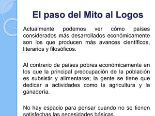 El paso del Mito al Logos
Actualmente podemos ver cómo países
considerados más desarrollados económicamente
son los que producen más avances científicos,
literarios y filosóficos.
Al contrario de países pobres económicamente en
los que la principal preocupación de la población
es subsistir y alimentarse; la gente se tiene que
dedicar a actividades como la agricultura y la
ganadería.
No hay espacio para pensar cuando no se tienen
 