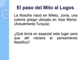 El paso del Mito al Logos
La filosofía nació en Mileto, Jonia, una
colonia griega ubicada en Asia Menor.
(Actualmente Turquía)
¿Qué tenía en especial este lugar para
que allí naciera el pensamiento
filosófico?
 