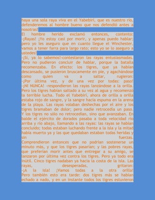 haya una sola raya viva en el Yabebirí, que es nuestro río,
defenderemos al hombre bueno que nos defendió antes a
nosotras!
El hombre herido exclamó entonces, contento:
-¡Rayas! ¡Yo estoy casi por morir, y apenas puedo hablar;
pero yo les aseguro que en cuanto llegue el Winchester,
vamos a tener farra para largo rato; esto yo se lo aseguro a
ustedes!
-¡Sí, ya lo sabemos!-contestaron las rayas entusiasmadas.
Pero no pudieron concluir de hablar, porque la batalla
recomenzaba. En efecto: los tigres, que ya habían
descansado, se pusieron bruscamente en pie, y agachándose
como quien va a saltar, rugieron:
-¡Por última vez, y de una vez por todas: paso!
-¡NI NUNCA! -respondieron las rayas lanzándose a la orilla.
Pero los tigres habían saltado a su vez al agua y recomenzó
la terrible lucha. Todo el Yabebirí, ahora de orilla a orilla
estaba rojo de sangre, y la sangre hacía espuma en la arena
de la playa. Las rayas volaban deshechas por el aire y los
tigres bramaban de dolor; pero nadie retrocedía un paso.
Y los tigres no sólo no retrocedían, sino que avanzaban. En
balde el ejército de dorados pasaba a toda velocidad río
arriba y río abajo, llamando a las rayas: las rayas se habían
concluido; todas estaban luchando frente a la isla y la mitad
había muerto ya y las que quedaban estaban todas heridas y
sin fuerzas.
Comprendieron entonces que no podrían sostenerse un
minuto más, y que los tigres pasarían; y las pobres rayas,
que preferían morir antes que entregar a su amigo, se
lanzaron por última vez contra los tigres. Pero ya todo era
inútil. Cinco tigres nadaban ya hacia la costa de la isla. Las
rayas, desesperadas, gritaron:
-¡A la isla! ¡Vamos todas a la otra orilla!
Pero también esto era tarde: dos tigres más se habían
echado a nado, y en un instante todos los tigres estuvieron
 