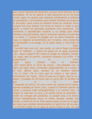 que tiraran bombas de dinamita, porque tenía lástima de los
pescaditos. El no se oponía a que pescaran en el río para
comer; pero no quería que mataran inútilmente a millones
de pescaditos. Los hombres que tiraban bombas se enojaron
al principio, pero como el hombre tenía un carácter serio,
aunque era muy bueno, los otros se fueron a cazar a otra
parte, y todos los pescados quedaron muy contentos. Tan
contentos y agradecidos estaban a su amigo que había
salvado a los pescaditos, que lo conocían apenas se acercaba
a la orilla. Y cuando él andaba por la costa fumando, las
rayas lo seguían arrastrándose por el barro, muy contentas
de acompañar a su amigo. El no sabía nada, y vivía feliz en
aquel lugar.
Y sucedió que una vez, una tarde, un zorro llegó corriendo
hasta el Yabebirí, y metió las patas en el agua, gritando:
-¡Eh, rayas! ¡Ligero! Ahí viene el amigo de ustedes, herido.
Las rayas, que lo oyeron, corrieron ansiosas a la orilla. Y le
preguntaron al zorro:
-¿Qué pasa? ¿Dónde está el hombre?
-¡Ahí viene!-gritó el zorro de nuevo-. ¡Ha peleado con un
tigre! ¡El tigre viene corriendo! ¡Seguramente va a cruzar a
la isla! ¡Denle paso, porque es un hombre bueno!
-¡Ya lo creo! ¡Ya lo creo que le vamos a dar paso! -
contestaron las rayas-. ¡Pero lo que es el tigre, ése no va a
pasar! -¡Cuidado en él!-gritó aún el zorro-¡No se olviden de
que es el tigre!
Y pegando un brinco, el zorro entró de nuevo en el monte.
Apenas acababa de hacer esto, cuando el hombre apartó las
ramas y pareció todo ensangrentado y la camisa rota. La
sangre le caía por la cara y el pecho hasta el pantalón, y
desde las arrugas del pantalón, la sangre caía a la arena.
Avanzó tambaleando hacia la orilla, porque estaba muy
herido, y entró en el río. Pero apenas puso un pie en el agua,
las rayas que estaban amontonadas se apartaron de su paso,
y el hombre llegó con el agua al pecho hasta la isla, sin que
 