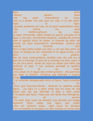 boca, gritó:
-¡Rayas! ¡Quiero paso!
-¡No hay paso! -respondieron las rayas.
-¡No va a quedar una sola raya con cola, si no dan paso!-
rugió la tigra.
-¡Aunque quedemos sin cola, no se pasa!-respondieron ellas.
-¡Por última vez, paso!
-¡NI NUNCA!-gritaron las rayas.
La tigra, enfurecida, había metido sin querer una pata en el
agua, y una raya, acercándose despacio, acababa de clavarle
todo el aguijón entre los dedos. Al bramido de dolor del
animal, las rayas respondieron, sonriéndose: -¡Parece que
todavía tenemos cola!
Pero la tigra había tenido una idea, y con esa idea entre las
cejas, se alejaba de allí, costeando el río aguas arriba, y sin
decir una palabra.
Mas las rayas comprendieron también esta vez cuál era el
plan de su enemigo. El plan de su enemigo era éste: pasar el
río por otra parte, donde las rayas no sabían que había que
defender el paso. Y una inmensa ansiedad se apoderó
entonces de las rayas.
-¡Va a pasar el río aguas más arriba!-gritaron-. ¡No queremos
que mate al hombre! ¡Tenemos que defender a nuestro
amigo!
Y se revolvían desesperadas entre el barro, hasta enturbiar
el río.
-¡Pero qué hacemos!-decían-. Nosotras no sabemos nadar
ligero... ¡La tigra va a pasar antes que las rayas de allá
sepan que hay que defender el paso a toda costa!
Y no sabían qué hacer. Hasta que una rayita muy inteligente,
dijo de pronto:
-¡Ya está! ¡Que vayan los dorados! ¡Los dorados son amigos
nuestros! ¡Ellos nadan más ligero que nadie!
-¡Eso es! -gritaron todas-. ¡Que vayan los dorados!
Y en un instante la voz pasó y en otro instante se vieron ocho
 