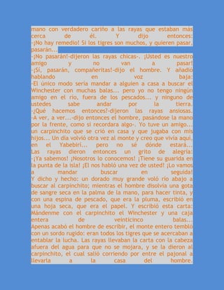 mano con verdadero cariño a las rayas que estaban más
cerca de él. Y dijo entonces:
-¡No hay remedio! Si los tigres son muchos, y quieren pasar,
pasarán...
-¡No pasarán!-dijeron las rayas chicas-. ¡Usted es nuestro
amigo y no van a pasar!
-¡Sí, pasarán, compañeritas!-dijo el hombre. Y añadió
hablando en voz baja:
-El único modo sería mandar a alguien a casa a buscar el
Winchester con muchas balas... pero yo no tengo ningún
amigo en el río, fuera de los pescados... y ninguno de
ustedes sabe andar por la tierra.
-¿Qué hacemos entonces?-dijeron las rayas ansiosas.
-A ver, a ver...-dijo entonces el hombre, pasándose la mano
por la frente, como si recordara algo-. Yo tuve un amigo...
un carpinchito que se crió en casa y que jugaba con mis
hijos... Un día volvió otra vez al monte y creo que vivía aquí,
en el Yabebirí... pero no sé dónde estará...
Las rayas dieron entonces un grito de alegría:
-¡Ya sabemos! ¡Nosotros lo conocemos! ¡Tiene su guarida en
la punta de la isla! ¡El nos habló una vez de usted! ¡Lo vamos
a mandar buscar en seguida!
Y dicho y hecho: un dorado muy grande voló río abajo a
buscar al carpinchito; mientras el hombre disolvía una gota
de sangre seca en la palma de la mano, para hacer tinta, y
con una espina de pescado, que era la pluma, escribió en
una hoja seca, que era el papel. Y escribió esta carta:
Mándenme con el carpinchito el Winchester y una caja
entera de veinticinco balas...
Apenas acabó el hombre de escribir, el monte entero tembló
con un sordo rugido: eran todos los tigres que se acercaban a
entablar la lucha. Las rayas llevaban la carta con la cabeza
afuera del agua para que no se mojara, y se la dieron al
carpinchito, el cual salió corriendo por entre el pajonal a
llevarla a la casa del hombre.
 