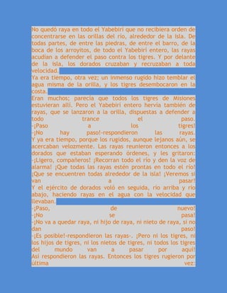 No quedó raya en todo el Yabebirí que no recibiera orden de
concentrarse en las orillas del río, alrededor de la isla. De
todas partes, de entre las piedras, de entre el barro, de la
boca de los arroyitos, de todo el Yabebirí entero, las rayas
acudían a defender el paso contra los tigres. Y por delante
de la isla, los dorados cruzaban y recruzaban a toda
velocidad.
Ya era tiempo, otra vez; un inmenso rugido hizo temblar el
agua misma de la orilla, y los tigres desembocaron en la
costa.
Eran muchos; parecía que todos los tigres de Misiones
estuvieran allí. Pero el Yabebirí entero hervía también de
rayas, que se lanzaron a la orilla, dispuestas a defender a
todo trance el paso.
-¡Paso a los tigres!
-¡No hay paso!-respondieron las rayas.
Y ya era tiempo, porque los rugidos, aunque lejanos aún, se
acercaban velozmente. Las rayas reunieron entonces a los
dorados que estaban esperando órdenes, y les gritaron:
-¡Ligero, compañeros! ¡Recorran todo el río y den la voz de
alarma! ¡Que todas las rayas estén prontas en todo el río!
¡Que se encuentren todas alrededor de la isla! ¡Veremos si
van a pasar!
Y el ejército de dorados voló en seguida, río arriba y río
abajo, haciendo rayas en el agua con la velocidad que
llevaban.
-¡Paso, de nuevo!
-¡No se pasa!
-¡No va a quedar raya, ni hijo de raya, ni nieto de raya, si no
dan paso!
-¡Es posible!-respondieron las rayas-. ¡Pero ni los tigres, ni
los hijos de tigres, ni los nietos de tigres, ni todos los tigres
del mundo van a pasar por aquí!
Así respondieron las rayas. Entonces los tigres rugieron por
última vez:
 