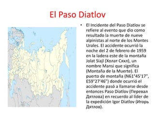 El Paso Diatlov
• El Incidente del Paso Diatlov se
refiere al evento que dio como
resultado la muerte de nueve
alpinistas al norte de los Montes
Urales. El accidente ocurrió la
noche del 2 de febrero de 1959
en la ladera este de la montaña
Jolat Siajl (Холат Сяхл), un
nombre Mansi que significa
(Montaña de la Muerte). El
puerto de montaña (N61°45'17",
E59°27'46") donde ocurrió el
accidente pasó a llamarse desde
entonces Paso Diatlov (Перевал
Дятлова) en recuerdo al líder de
la expedición Igor Diatlov (Игорь
Дятлов).
 