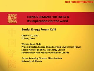 Border Energy Forum XVIII October 27, 2011 El Paso, Texas Wenran Jiang, Ph.D. Project Director, Canada-China Energy & Environment Forum Special Advisor on China, the Energy Council Senior Fellow, Asia Pacific Foundation of Canada Former Founding Director, China Institute University of Alberta CHINA ’ S DEMAND FOR ENEGY & Its Implications for the world NOT FOR DISTRIBUTION 