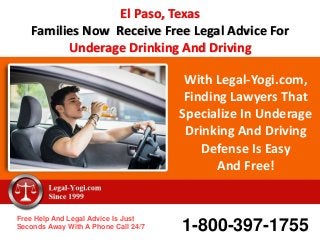 With Legal-Yogi.com,
Finding Lawyers That
Specialize In Underage
Drinking And Driving
Defense Is Easy
And Free!
Free Help And Legal Advice Is Just
Seconds Away With A Phone Call 24/7 1-800-397-1755
El Paso, Texas
Families Now Receive Free Legal Advice For
Underage Drinking And Driving
 