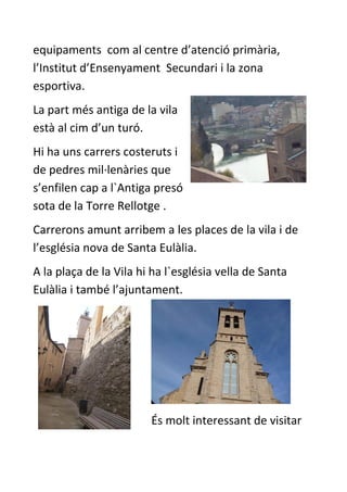 equipaments com al centre d’atenció primària,
l’Institut d’Ensenyament Secundari i la zona
esportiva.
La part més antiga de la vila
està al cim d’un turó.
Hi ha uns carrers costeruts i
de pedres mil·lenàries que
s’enfilen cap a l`Antiga presó
sota de la Torre Rellotge .
Carrerons amunt arribem a les places de la vila i de
l’església nova de Santa Eulàlia.
A la plaça de la Vila hi ha l`església vella de Santa
Eulàlia i també l’ajuntament.




                        És molt interessant de visitar
 