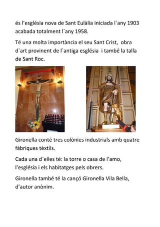és l’església nova de Sant Eulàlia iniciada l´any 1903
acabada totalment l´any 1958.
Té una molta importància el seu Sant Crist, obra
d`art provinent de l`antiga església i també la talla
de Sant Roc.




Gironella conté tres colònies industrials amb quatre
fàbriques tèxtils.
Cada una d`elles té: la torre o casa de l’amo,
l’església i els habitatges pels obrers.
Gironella també té la cançó Gironella Vila Bella,
d’autor anònim.
 