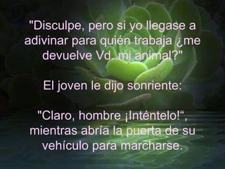 "Disculpe, pero si yo llegase a adivinar para quién trabaja ¿me devuelve Vd. mi animal?" El joven le dijo sonriente: "Claro, hombre ¡Inténtelo!“, mientras abría la puerta de su vehículo para marcharse. 