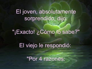 El joven, absolutamente
     sorprendido, dijo:

"¡Exacto! ¿Cómo lo sabe?"

  El viejo le respondió:

     "Por 4 razones:
 