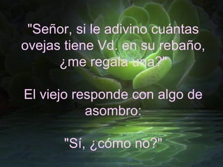 "Señor, si le adivino cuántas
ovejas tiene Vd. en su rebaño,
      ¿me regala una?"

El viejo responde con algo de
           asombro:

       "Sí, ¿cómo no?"
 