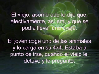 El viejo, asombrado le dijo que,
 efectivamente, así era, y que se
      podía llevar una oveja.

El joven coge uno de los animales
  y lo carga en su 4x4. Estaba a
 punto de irse, cuando el viejo le
       detuvo y le preguntó:
 