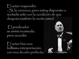 El actor respondió:
- Sí, lo conozco, pero estoy dispuesto a
recitarlo sólo con la condición de que
después también lo recite usted.
El predicador
se sintió incómodo,
pero accedió.
El actor hizo una
bellísima interpretación,
con una dicción perfecta.
 