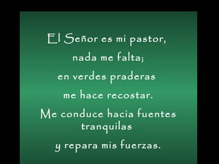 El Señor es mi pastor,
nada me falta;
en verdes praderas
me hace recostar.
Me conduce hacia fuentes
tranquilas
y repara mis fuerzas.
 