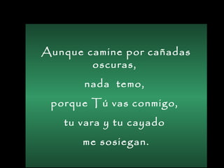Aunque camine por cañadas
oscuras,
nada temo,
porque Tú vas conmigo,
tu vara y tu cayado
me sosiegan.
 