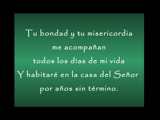Tu bondad y tu misericordia
me acompañan
todos los días de mi vida
Y habitaré en la casa del Señor
por años sin término.
 