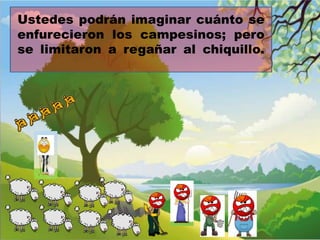 Ustedes podrán imaginar cuánto se
enfurecieron los campesinos; pero
se limitaron a regañar al chiquillo.

 