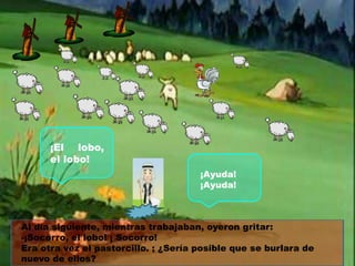 ¡El lobo,
el lobo!
¡Ayuda!
¡Ayuda!

Al día siguiente, mientras trabajaban, oyeron gritar:
-¡Socorro, el lobo! ¡ Socorro!
Era otra vez el pastorcillo. ; ¿Sería posible que se burlara de
nuevo de ellos?

 