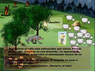 ¡Auxilio!

Regresaron al valle más enfurecidos que nunca. Pero el
pastorcillo, mientras se reía divertido, vio aparecer de
pronto entre los matorrales el amenazador hocico de un
lobo.
Esta vez era un lobo de verdad. El chiquillo se puso a
temblar de miedo.
-¡Socorro! -grito asustadísimo-. ¡Socorro, el lobo!

 