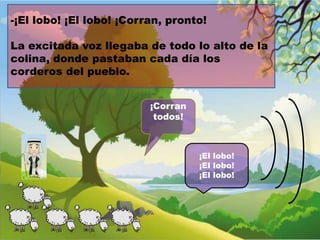 -¡El lobo! ¡El lobo! ¡Corran, pronto!
La excitada voz llegaba de todo lo alto de la
colina, donde pastaban cada día los
corderos del pueblo.
¡Corran
todos!

¡El lobo!
¡El lobo!
¡El lobo!

 