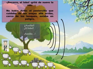-¡Socorro, el lobo! -gritó de nuevo la
voz.
No había duda: el pastorcillo que
cuidaba de las ovejas allá arriba,
cerca de los bosques, estaba en
peligro.
¡¡Auxilio!!
¡¡El lobo!!

¡Auxilio…!

 