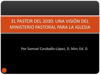 EL PASTOR DEL 2030: UNA VISIÓN DEL
    MINISTERIO PASTORAL PARA LA IGLESIA



         Por Samuel Caraballo-López, D. Min; Ed. D.




1
 