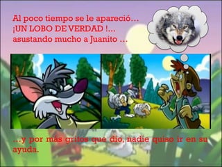 Al poco tiempo se le apareció…
¡UN LOBO DE VERDAD !...
asustando mucho a Juanito …

…y por más gritos que dio, nadie quiso ir en su
ayuda.

 