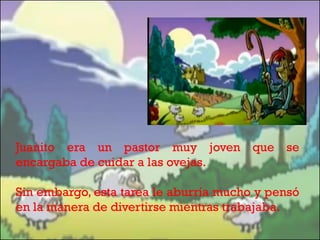 Juanito era un pastor muy joven que se
encargaba de cuidar a las ovejas.
Sin embargo, esta tarea le aburría mucho y pensó
en la manera de divertirse mientras trabajaba.

 