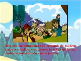 Esta vez los campesinos se armaron de piedras,
palos y trinches, y corrieron lo más rápido que
pudieron hasta donde estaba Juanito.

 