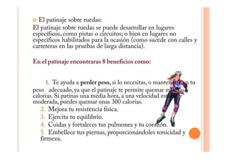 El patinaje sobre ruedas:
El patinaje sobre ruedas se puede desarrollar en lugares
específicos, como pistas o circuitos; o bien en lugares no
específicos habilitados para la ocasión (como sucede con calles y
carreteras en las pruebas de larga distancia).

En el patinaje encontraras 8 beneficios como:


     1. Te ayuda a perder peso, si lo necesitas, o mantenerte en tu
peso adecuado, ya que el patinaje te permite quemar muchas
calorías. Si patinas una media hora, a una velocidad estable y
moderada, puedes quemar unas 300 calorías.
   2. Mejora tu resistencia física.
   3. Ejercita tu equilibrio.
   4. Cuidas y fortaleces tus pulmones y tu corazón.
   5. Embellece tus piernas, proporcionándoles tonicidad y
   firmeza.
 