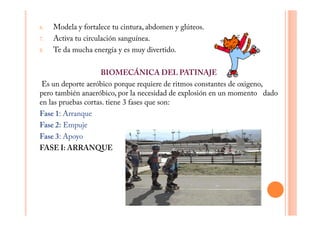 6.   Modela y fortalece tu cintura, abdomen y glúteos.
7.   Activa tu circulación sanguínea.
8.   Te da mucha energía y es muy divertido.

                    BIOMECÁNICA DEL PATINAJE
 Es un deporte aeróbico porque requiere de ritmos constantes de oxigeno,
pero también anaeróbico, por la necesidad de explosión en un momento dado
en las pruebas cortas. tiene 3 fases que son:
Fase 1: Arranque
Fase 2: Empuje
Fase 3: Apoyo
FASE I: ARRANQUE
 