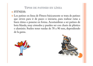 TIPOS DE PATINES EN LÍNEA
FITNESS:
Los patines en línea de Fitness básicamente se trata de patines
que sirven para ir de paseo o iniciarse, para realizar rutas a
buen ritmo o ponerse en forma. Acostumbran a ser patines de
bota blanda, muy cómodos y pueden ser con chasis de plástico
o aluminio. Suelen tener ruedas de 78 a 90 mm, dependiendo
de la gama.
 