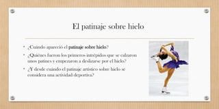 El patinaje sobre hielo
• ¿Cuándo apareció el patinaje sobre hielo?
• ¿Quiénes fueron los primeros intrépidos que se calzaron
unos patines y empezaron a deslizarse por el hielo?
• ¿Y desde cuándo el patinaje artístico sobre hielo se
considera una actividad deportiva?
 