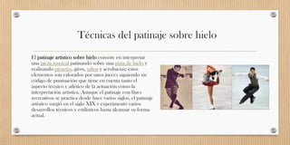 Técnicas del patinaje sobre hielo
El patinaje artístico sobre hielo consiste en interpretar
una pieza musical patinando sobre una pista de hielo y
realizando piruetas, giros, saltos y acrobacias; estos
elementos son valorados por unos jueces siguiendo un
código de puntuación que tiene en cuenta tanto el
aspecto técnico y atlético de la actuación como la
interpretación artística. Aunque el patinaje con fines
recreativos se practica desde hace varios siglos, el patinaje
artístico surgió en el siglo XIX y experimentó varios
desarrollos técnicos y estilísticos hasta alcanzar su forma
actual.
 