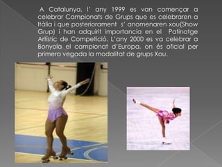  A Catalunya, l’ any 1999 es van començar a celebrar Campionats de Grups que es celebraren a   Itàlia i que posteriorament  s’ anomenaren xou(Show Grup) i han adquirit importancia en el  Patinatge Artístic de Competició. L’any 2000 es va celebrar a Bonyola el campionat d’Europa, on és oficial per primera vegada la modalitat de grups Xou. 